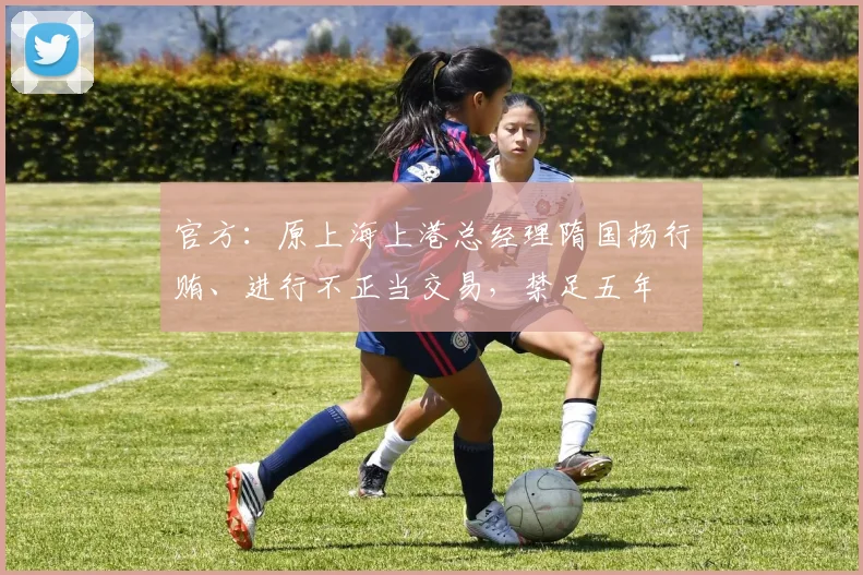 官方：原上海上港总经理隋国扬行贿、进行不正当交易，禁足五年